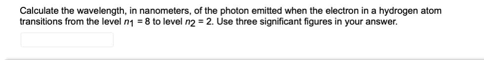 Calculate the wavelength, in nanometers, of the photon emitted when the electron in a hydrogen atom
transitions from the level n1 = 8 to level n2 = 2. Use three significant figures in your answer.
