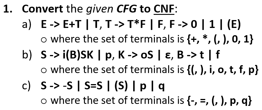 1. Convert the given CFG to CNF:
-> 0 | 1 | (E)
a) E-> E+T | T, T-> T*F | F, F
o where the set of terminals is {+, *, (, ), 0, 1}
b) S-> i(B)SK | p, K -> oS | ɛ, B -> t | f
o where the set of terminals is {(, ), i, o, t, f, p}
c) S-> -S | S=S | (S) | p|q
o where the set of terminals is {-, =, (, ), p, q}
