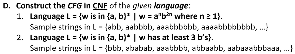 D. Construct the CFG in CNF of the given language:
1. Language L = {w is in {a, b}* | w = a"b2n where n 2 1}.
Sample strings in L = {abb, aabbbb, aaabbbbbb, aaaabbbbbbbb, ...}
2. Language L = {w is in {a, b}* | w has at least 3 b's}.
Sample strings in L = {bbb, ababab, aaabbbb, abbaabb, aabaaabbbaaa, ...}
%3D
%3D
