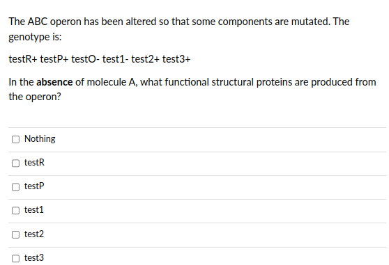 The ABC operon has been altered so that some components are mutated. The
genotype is:
testR+ testP+ testo- test1- test2+ test3+
In the absence of molecule A, what functional structural proteins are produced from
the operon?
U
0
U
U
0
Nothing
testR
testP
test1
test2
test3