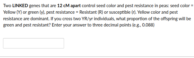 Two LINKED genes that are 12 cM apart control seed color and pest resistance in peas: seed color =
Yellow (Y) or green (y), pest resistance = Resistant (R) or susceptible (r). Yellow color and pest
resistance are dominant. If you cross two YR/yr individuals, what proportion of the offspring will be
green and pest resistant? Enter your answer to three decimal points (e.g., 0.088)