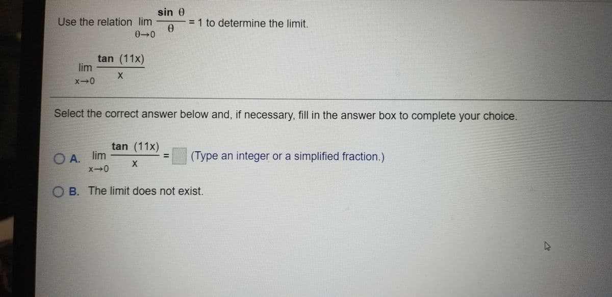 sin 0
Use the relation lim
= 1 to determine the limit.
0→0
tan (11x)
lim
X0
Select the correct answer below and, if necessary, fill in the answer box to complete your choice.
tan (11x)
A. lim
X0
(Type an integer or a simplified fraction.)
X.
O B. The limit does not exist.
%3D
