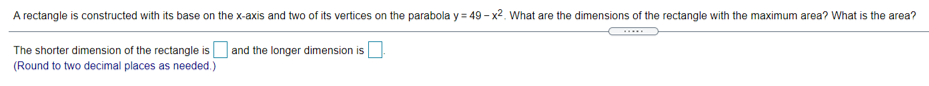 A rectangle is constructed with its base on the x-axis and two of its vertices on the parabola y = 49 - x2. What are the dimensions of the rectangle with the maximum area? What is the area?
The shorter dimension of the rectangle is and the longer dimension is
(Round to two decimal places as needed.)
