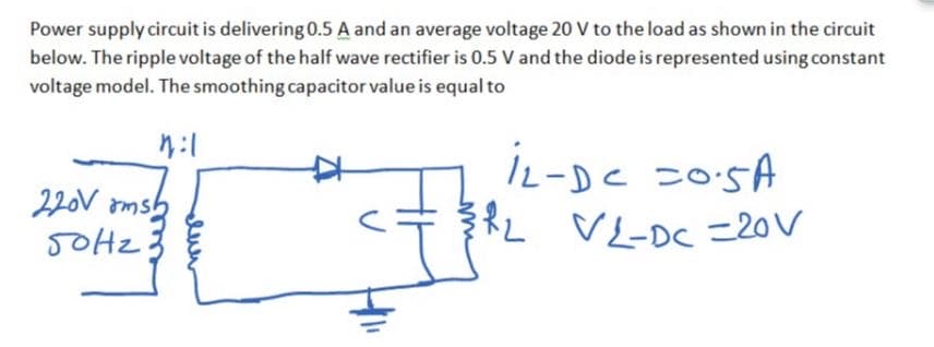 Power supply circuit is delivering 0.5 A and an average voltage 20 V to the load as shown in the circuit
below. The ripple voltage of the half wave rectifier is 0.5 V and the diode is represented using constant
voltage model. The smoothing capacitor value is equal to
220V ams
5OHZ
İL-DC =05A
RL VL-DC =20V
