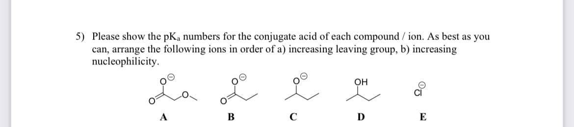 5) Please show the pKa numbers for the conjugate acid of each compound /ion. As best as you
can, arrange the following ions in order of a) increasing leaving group, b) increasing
nucleophilicity.
A
B
C
OH
D
E