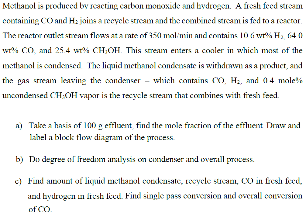 Methanol is produced by reacting carbon monoxide and hydrogen. A fresh feed stream
containing CO and H2 joins a recycle stream and the combined stream is fed to a reactor.
The reactor outlet stream flows at a rate of 350 mol/min and contains 10.6 wt% H2, 64.0
wt% CO, and 25.4 wt% CH;OH. This stream enters a cooler in which most of the
methanol is condensed. The liquid methanol condensate is withdrawn as a product, and
the gas stream leaving the condenser – which contains CO, H2, and 0.4 mole%
uncondensed CH3OH vapor is the recycle stream that combines with fresh feed.
a) Take a basis of 100 g effluent, find the mole fraction of the effluent. Draw and
label a block flow diagram of the process.
b) Do degree of freedom analysis on condenser and overall
process.
c) Find amount of liquid methanol condensate, recycle stream, CO in fresh feed,
and hydrogen in fresh feed. Find single pass conversion and overall conversion
of CO.
