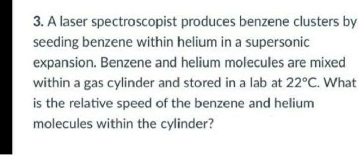 3. A laser spectroscopist produces benzene clusters by
seeding benzene within helium in a supersonic
expansion. Benzene and helium molecules are mixed
within a gas cylinder and stored in a lab at 22°C. What
is the relative speed of the benzene and helium
molecules within the cylinder?
