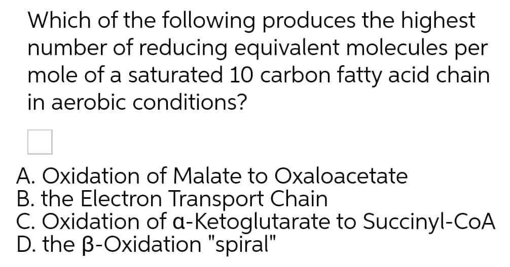 Which of the following produces the highest
number of reducing equivalent molecules per
mole of a saturated 10 carbon fatty acid chain
in aerobic conditions?
A. Oxidation of Malate to Oxaloacetate
B. the Electron Transport Chain
C. Oxidation of a-Ketoglutarate to Succinyl-COA
D. the B-Oxidation "spiral"
