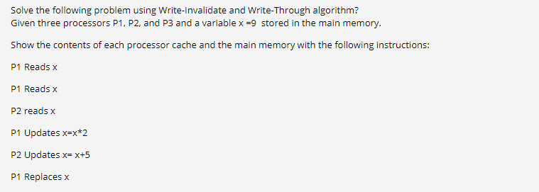Solve the following problem using Write-Invalidate and Write-Through algorithm?
Given three processors P1, P2, and P3 and a variable x =9 stored in the main memory.
Show the contents of each processor cache and the main memory with the following instructions:
P1 Reads x
P1 Reads x
P2 reads x
P1 Updates x=x*2
P2 Updates x= x+5
P1 Replaces x
