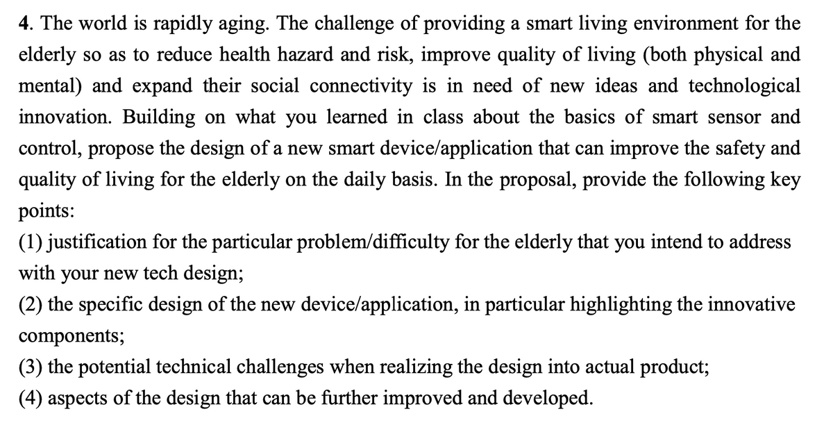 4. The world is rapidly aging. The challenge of providing a smart living environment for the
elderly so as to reduce health hazard and risk, improve quality of living (both physical and
mental) and expand their social connectivity is in need of new ideas and technological
innovation. Building on what you learned in class about the basics of smart sensor and
control, propose the design of a new smart device/application that can improve the safety and
quality of living for the elderly on the daily basis. In the proposal, provide the following key
points:
(1) justification for the particular problem/difficulty for the elderly that you intend to address
with your new tech design;
(2) the specific design of the new device/application, in particular highlighting the innovative
components;
(3) the potential technical challenges when realizing the design into actual product;
(4) aspects of the design that can be further improved and developed.
