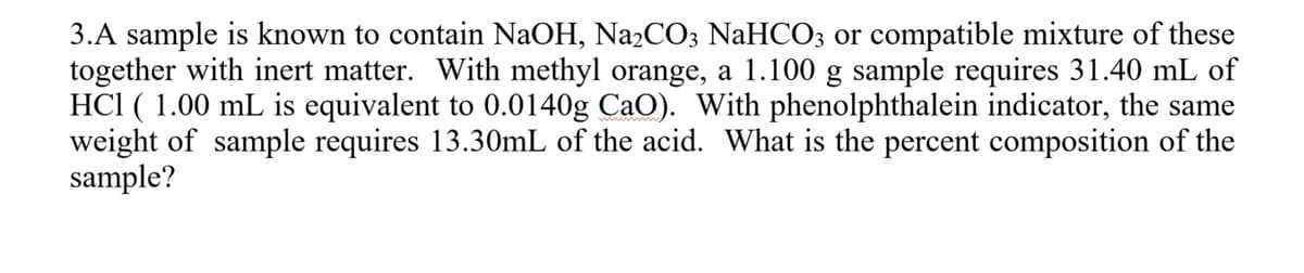 3.A sample is known to contain NaOH, Na2CO3 NaHCO3 or compatible mixture of these
together with inert matter. With methyl orange, a 1.100 g sample requires 31.40 mL of
HCl ( 1.00 mL is equivalent to 0.0140g CaO). With phenolphthalein indicator, the same
weight of sample requires 13.30mL of the acid. What is the percent composition of the
sample?
ww ww
