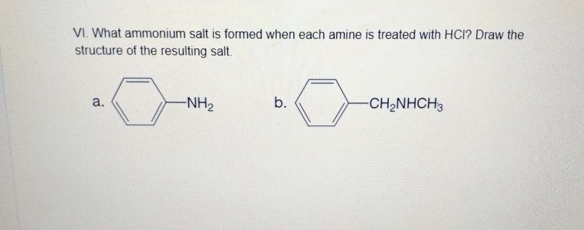 VI. What ammonium salt is formed when each amine is treated with HCI? Draw the
structure of the resulting salt.
a.
-NH2
b.
-CH,NHCH3
