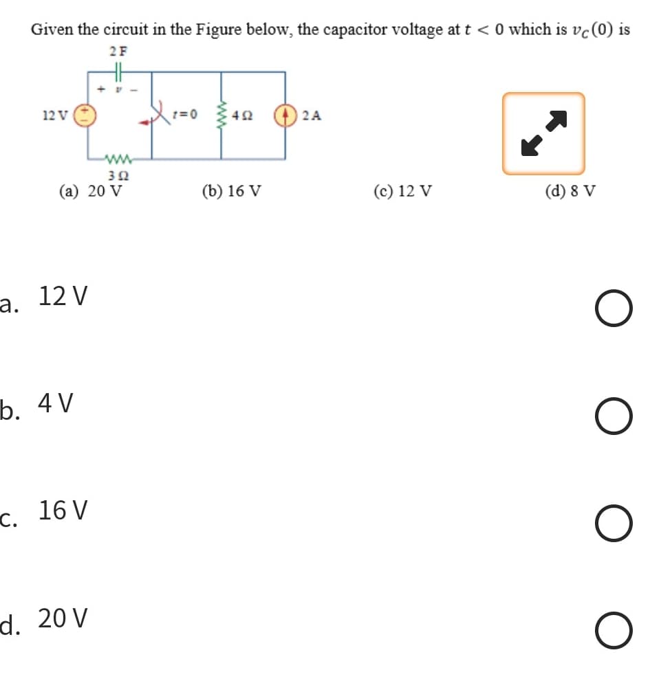 Given the circuit in the Figure below, the capacitor voltage at t < 0 which is vc (0) is
2 F
12 V
302
(a) 20 V
a. 12 V
b. 4V
c. 16 V
d. 20 V
X 200
(b) 16 V
2A
(c) 12 V
(d) 8 V
O
O
O