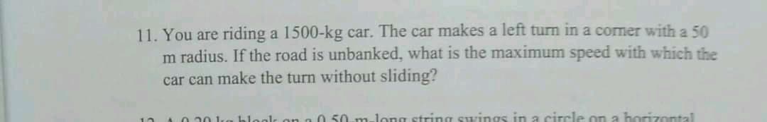 11. You are riding a 1500-kg car. The car makes a left turm in a comer with a 50
m radius. If the road is unbanked, what is the maximum speed with which the
car can make the turn without sliding?
20 ka bleak on
0 50. m-long string swings in a circle on a horizontal
