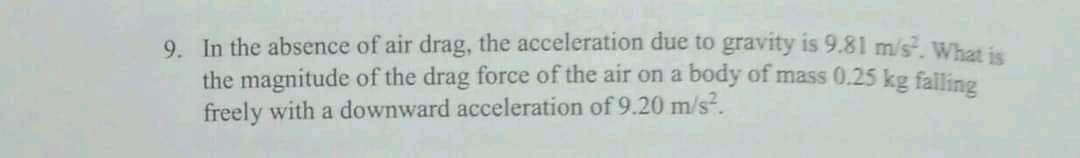 9. In the absence of air drag, the acceleration due to gravity is 9.81 m/s, Whet is
the magnitude of the drag force of the air on a body of mass 0.25 kg falling
freely with a downward acceleration of 9.20 m/s.
