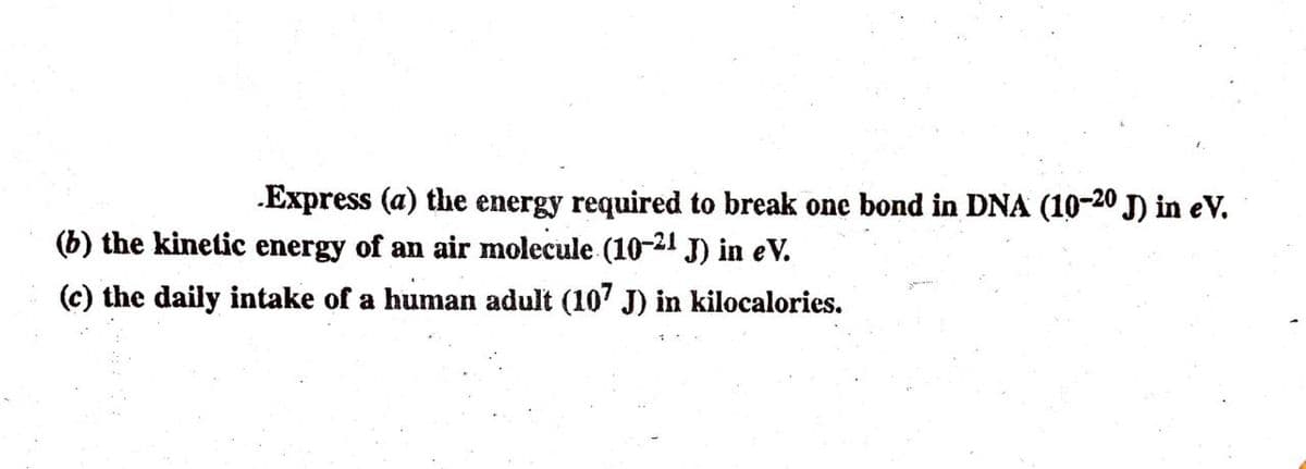 Express (a) the energy required to break one bond in DNA (10-20 J) in eV.
(b) the kinetic energy of an air molecule (1021 J) in eV.
(c) the daily intake of a human adult (107 J) in kilocalories.
