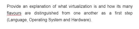 Provide an explanation of what virtualization is and how its many
flavours are distinguished from one another as a first step
(Language, Operating System and Hardware).