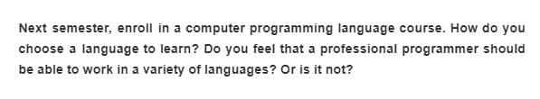 Next semester, enroll in a computer programming language course. How do you
choose a language to learn? Do you feel that a professional programmer should
be able to work in a variety of languages? Or is it not?

