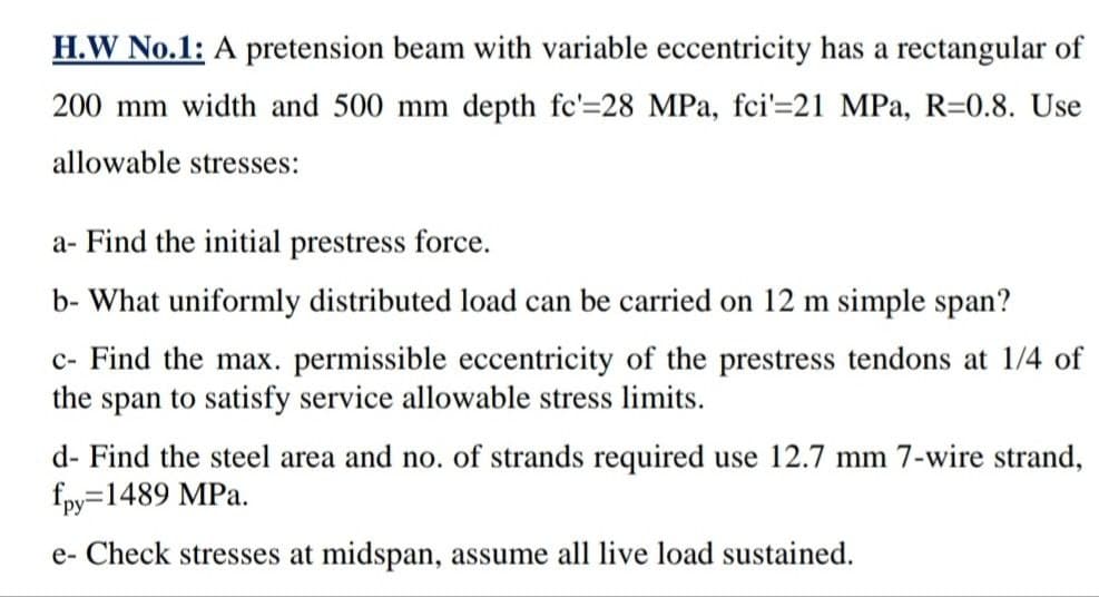H.W No.1: A pretension beam with variable eccentricity has a rectangular of
200 mm width and 500 mm depth fc'=28 MPa, fci'=21 MPa, R=0.8. Use
allowable stresses:
a- Find the initial prestress force.
b- What uniformly distributed load can be carried on 12 m simple span?
c- Find the max. permissible eccentricity of the prestress tendons at 1/4 of
the span to satisfy service allowable stress limits.
d- Find the steel area and no. of strands required use 12.7 mm 7-wire strand,
fpy=1489 MPa.
e- Check stresses at midspan, assume all live load sustained.