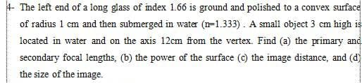 + The left end of a long glass of index 1.66 is ground and polished to a convex surface
of radius 1 cm and then submerged in water (n=1.333). A small object 3 cm high is
located in water and on the axis 12cm from the vertex. Find (a) the primary and
secondary focal lengths, (b) the power of the surface (c) the image distance, and (d
the size of the image.
