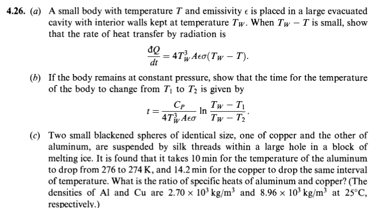 4.26. (a) A small body with temperature T and emissivity e is placed in a large evacuated
cavity with interior walls kept at temperature Tw. When Tw – T is small, show
that the rate of heat transfer by radiation is
= 4Ty Aeo(Tw – T).
dt
(b) If the body remains at constant pressure, show that the time for the temperature
of the body to change from T, to T2 is given by
t :
CP
Tw – T1
In
4Ty Aeo
Tw – T2
(c) Two small blackened spheres of identical size, one of copper and the other of
aluminum, are suspended by silk threads within a large hole in a block of
melting ice. It is found that it takes 10 min for the temperature of the aluminum
to drop from 276 to 274 K, and 14.2 min for the copper to drop the same interval
of temperature. What is the ratio of specific heats of aluminum and copper? (The
densities of Al and Cu are 2.70 × 10³ kg/m³ and 8.96 × 10³ kg/m³ at 25°C,
respectively.)
