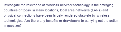 Investigate the relevance of wireless network technology in the emerging
countries of today. In many locations, local area networks (LANs) and
physical connections have been largely rendered obsolete by wireless
technologies. Are there any benefits or drawbacks to carrying out the action
in question?