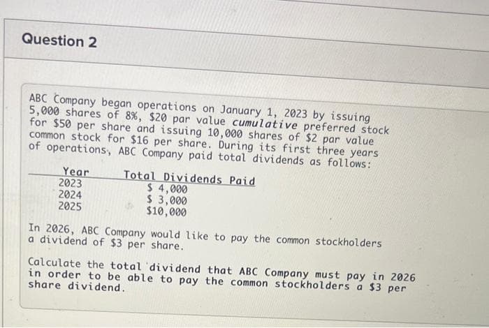 Question 2
ABC Company began operations on January 1, 2023 by issuing
5,000 shares of 8 %, $20 par value cumulative preferred stock
for $50 per share and issuing 10,000 shares of $2 par value
common stock for $16 per share. During its first three years
of operations, ABC Company paid total dividends as follows:
Year
2023
2024
2025
Total Dividends Paid
$ 4,000
$ 3,000
$10,000
In 2026, ABC Company would like to pay the common stockholders
a dividend of $3 per share.
Calculate the total dividend that ABC Company must pay in 2026
in order to be able to pay the common stockholders a $3 per
share dividend.