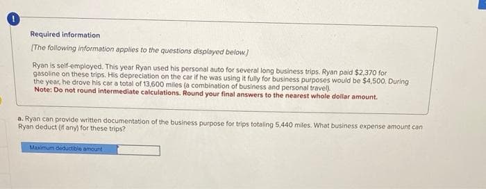 Required information
[The following information applies to the questions displayed below.]
Ryan is self-employed. This year Ryan used his personal auto for several long business trips. Ryan paid $2,370 for
gasoline on these trips. His depreciation on the car if he was using it fully for business purposes would be $4,500. During
the year, he drove his car a total of 13,600 miles (a combination of business and personal travel).
Note: Do not round intermediate calculations. Round your final answers to the nearest whole dollar amount.
a. Ryan can provide written documentation of the business purpose for trips totaling 5,440 miles. What business expense amount can
Ryan deduct (if any) for these trips?
Maximum deductible amount