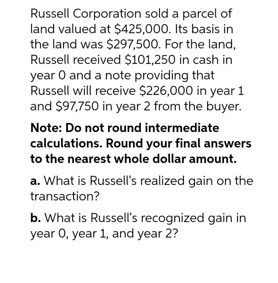 Russell Corporation sold a parcel of
land valued at $425,000. Its basis in
the land was $297,500. For the land,
Russell received $101,250 in cash in
year 0 and a note providing that
Russell will receive $226,000 in year 1
and $97,750 in year 2 from the buyer.
Note: Do not round intermediate
calculations. Round your final answers
to the nearest whole dollar amount.
a. What is Russell's realized gain on the
transaction?
b. What is Russell's recognized gain in
year 0, year 1, and year 2?