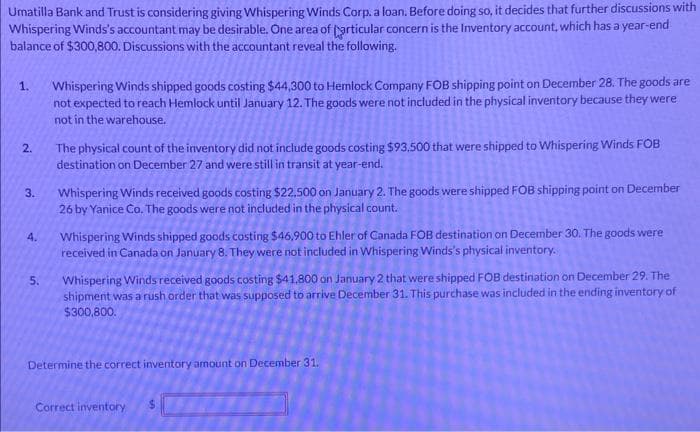 Umatilla Bank and Trust is considering giving Whispering Winds Corp. a loan. Before doing so, it decides that further discussions with
Whispering Winds's accountant may be desirable. One area of particular concern is the Inventory account, which has a year-end
balance of $300,800. Discussions with the accountant reveal the following.
1.
2.
3.
4.
5.
Whispering Winds shipped goods costing $44,300 to Hemlock Company FOB shipping point on December 28. The goods are
not expected to reach Hemlock until January 12. The goods were not included in the physical inventory because they were
not in the warehouse.
The physical count of the inventory did not include goods costing $93.500 that were shipped to Whispering Winds FOB
destination on December 27 and were still in transit at year-end.
Whispering Winds received goods costing $22.500 on January 2. The goods were shipped FOB shipping point on December
26 by Yanice Co. The goods were not included in the physical count.
Whispering Winds shipped goods costing $46,900 to Ehler of Canada FOB destination on December 30. The goods were
received in Canada on January 8. They were not included in Whispering Winds's physical inventory.
Whispering Winds received goods costing $41,800 on January 2 that were shipped FOB destination on December 29. The
shipment was a rush order that was supposed to arrive December 31. This purchase was included in the ending inventory of
$300,800.
Determine the correct inventory amount on December 31.
Correct inventory