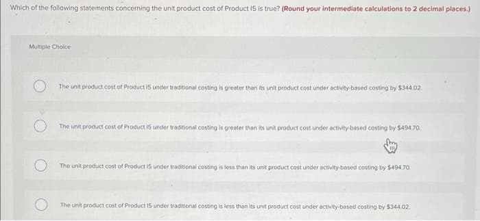 Which of the following statements concerning the unit product cost of Product 15 is true? (Round your intermediate calculations to 2 decimal places.)
Multiple Choice
The unit product cost of Product 15 under traditional costing is greater than its unit product cost under activity-based costing by $344.02.
The unit product cost of Product 15 under traditional costing is greater than its unit product cost under activity-based costing by $494.70.
The unit product cost of Product 15 under traditional costing is less than its unit product cost under activity-based costing by $494.70.
The unit product cost of Product 15 under traditional costing is less than its unit product cost under activity-based costing by $344.02.