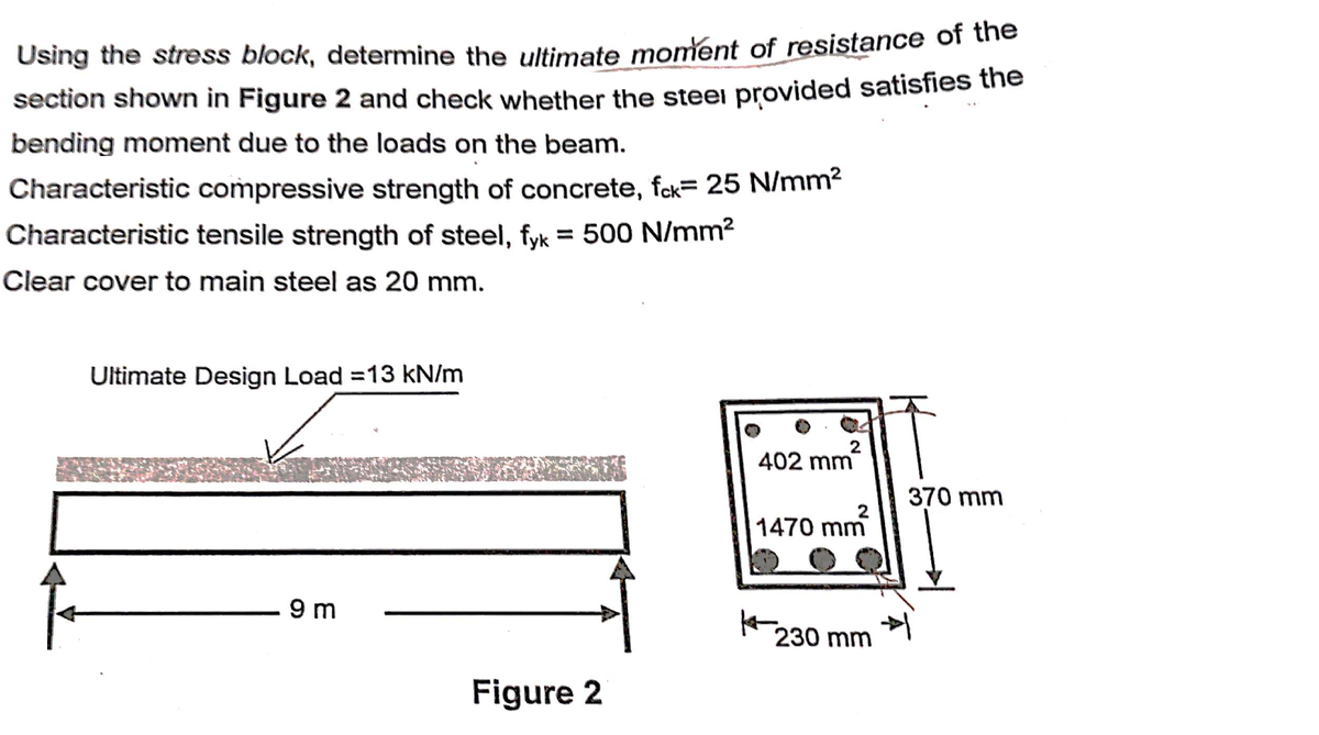 Using the stress block, determine the ultimate moment of resistance of the
section shown in Figure 2 and check whether the steei provided satisfies the
bending moment due to the loads on the beam.
Characteristic compressive strength of concrete, fck= 25 N/mm²
Characteristic tensile strength of steel, fyk = 500 N/mm2
Clear cover to main steel as 20 mm.
Ultimate Design Load =13 kN/m
2
402 mm
370 mm
2
1470 mm
9 m
230 mm
Figure 2
