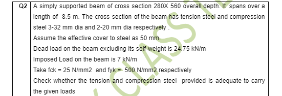 Q2 A simply supported beam of cross section 280X 560 overall depth. It spans over a
length of 8.5 m. The cross section of the beam has tension steel and compression
steel 3-32 mm dia and 2-20 mm dia respectively.
Assume the effective cover to steel as 50 mm.
Dead load on the beam excluding its self-weight is 24.75 kN/m
Imposed Load on the beam is 7 kN/m
Take fck = 25 N/mm2 and fyk = 500 N/mm2 respectively
Check whether the tension and compression steel provided is adequate to carry
the given loads

