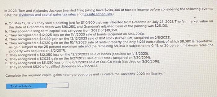 In 2023, Tom and Alejandro Jackson (married filing jointly) have $204,000 of taxable income before considering the following events:
(Use the dividends and capital gains tax rates and tax rate schedules.)
a. On May 12, 2023, they sold a painting (art) for $110,500 that was inherited from Grandma on July 23, 2021. The fair market value on
the date of Grandma's death was $90,250, and Grandma's adjusted basis of the painting was $25,100.
b. They applied a long-term capital loss carryover from 2022 of $10,050.
c. They recognized a $12,025 loss on the 11/1/2023 sale of bonds (acquired on 5/12/2013).
d. They recognized a $4,030 gain on the 12/12/2023 sale of IBM stock (NYSE: IBM) (acquired on 2/5/2023).
e. They recognized a $17,120 gain on the 10/17/2023 sale of rental property (the only 51231 transaction), of which $8,080 is reportable
as gain subject to the 25 percent maximum rate and the remaining $9,040 is subject to the 0, 15, or 20 percent maximum rates (the
property was acquired on 8/2/2017).
f. They recognized a $12,050 loss on the 12/20/2023 sale of bonds (acquired on 1/18/2023).
g. They recognized a $7,025 gain on the 6/27/2023 sale of BH stock (acquired on 7/30/2014).
h. They recognized an $11,050 loss on the 6/13/2023 sale of QuikCo stock (acquired on 3/20/2016).
1. They received $520 of qualified dividends on 7/15/2023.
Complete the required capital gains netting procedures and calculate the Jacksons' 2023 tax liability.
Total tax liability