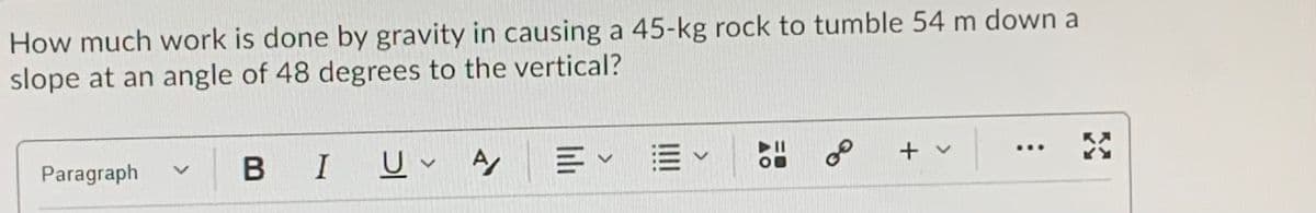 How much work is done by gravity in causing a 45-kg rock to tumble 54 m down a
slope at an angle of 48 degrees to the vertical?
BIUv A Ev E
of
II
+ v
...
Paragraph
