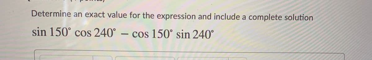 Determine an exact value for the expression and include a complete solution
sin 150° cos 240° – cos 150° sin 240°
