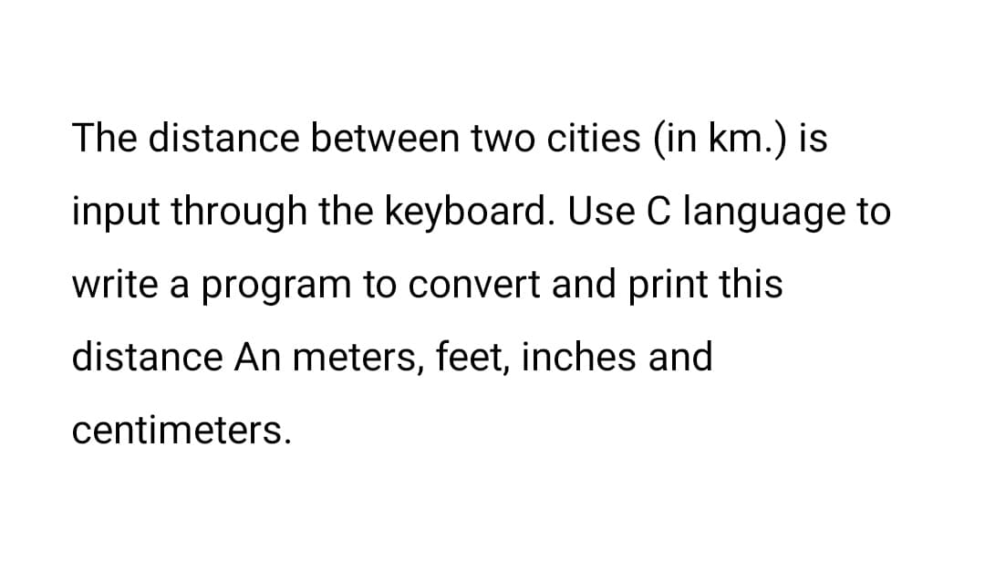 The distance between two cities (in km.) is
input through the keyboard. Use C language to
write a program to convert and print this
distance An meters, feet, inches and
centimeters.