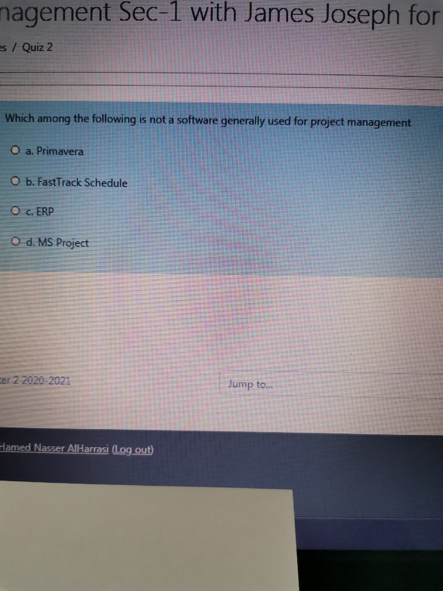 nagement Sec-1 with James Joseph for
es / Quiz 2
Which among the following is not a software generally used for project management
O a. Primavera
O b. FastTrack Schedule
O c. ERP
O d. MS Project
er2.2020-2021
Jump to...
Hamed Nasser AIHarrasi (Log out)
