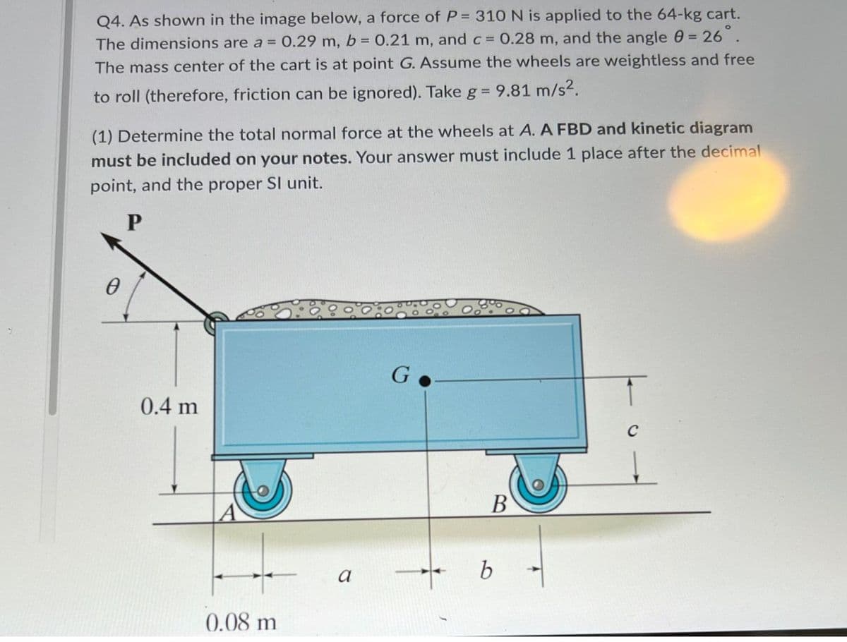 Q4. As shown in the image below, a force of P= 310 N is applied to the 64-kg cart.
The dimensions are a = 0.29 m, b = 0.21 m, and c = 0.28 m, and the angle 0 = 26.
The mass center of the cart is at point G. Assume the wheels are weightless and free
to roll (therefore, friction can be ignored). Take g = 9.81 m/s?.
(1) Determine the total normal force at the wheels at A. A FBD and kinetic diagram
must be included on your notes. Your answer must include 1 place after the decimal
point, and the proper SI unit.
P
0.4 m
C
В
0.08 m
