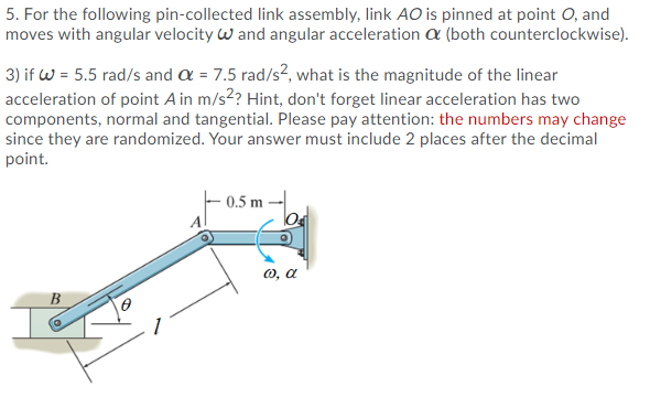 5. For the following pin-collected link assembly, link AO is pinned at point O, and
moves with angular velocity w and angular acceleration a (both counterclockwise).
3) if W = 5.5 rad/s and a = 7.5 rad/s², what is the magnitude of the linear
acceleration of point A in m/s? Hint, don't forget linear acceleration has two
components, normal and tangential. Please pay attention: the numbers may change
since they are randomized. Your answer must include 2 places after the decimal
point.
0.5 m
0, a
