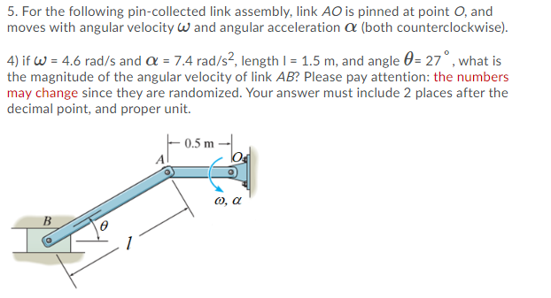5. For the following pin-collected link assembly, link AO is pinned at point O, and
moves with angular velocity w and angular acceleration a (both counterclockwise).
4) if w = 4.6 rad/s and a = 7.4 rad/s?, length I = 1.5 m, and angle 0= 27°, what is
the magnitude of the angular velocity of link AB? Please pay attention: the numbers
may change since they are randomized. Your answer must include 2 places after the
decimal point, and proper unit.
0.5 m
0, a
B
