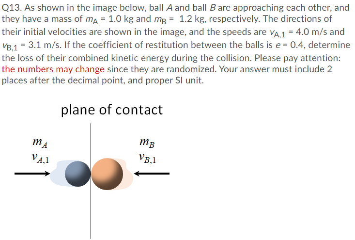 Q13. As shown in the image below, ball A and ball B are approaching each other, and
they have a mass of ma = 1.0 kg and mg = 1.2 kg, respectively. The directions of
their initial velocities are shown in the image, and the speeds are va 1 = 4.0 m/s and
VB,1 = 3.1 m/s. If the coefficient of restitution between the balls is e = 0.4, determine
the loss of their combined kinetic energy during the collision. Please pay attention:
the numbers may change since they are randomized. Your answer must include 2
places after the decimal point, and proper SI unit.
plane of contact
mB
VA.1
VB,1
