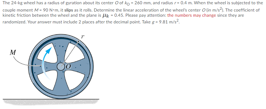 The 24-kg wheel has a radius of gyration about its center O of ko = 260 mm, and radius r= 0.4 m. When the wheel is subjected to the
couple moment M = 90 N•m, it slips as it rolls. Determine the linear acceleration of the wheel's center O (in m/s?). The coefficient of
kinetic friction between the wheel and the plane is Uk = 0.45. Please pay attention: the numbers may change since they are
randomized. Your answer must include 2 places after the decimal point. Take g = 9.81 m/s?.
M
