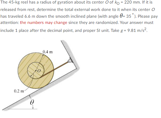 The 45-kg reel has a radius of gyration about its center O of ko = 220 mm. If it is
released from rest, determine the total external work done to it when its center O
has traveled 6.6 m down the smooth inclined plane (with angle = 35°). Please pay
attention: the numbers may change since they are randomized. Your answer must
include 1 place after the decimal point, and proper SI unit. Take g = 9.81 m/s².
0.4 m
0.2 m²
