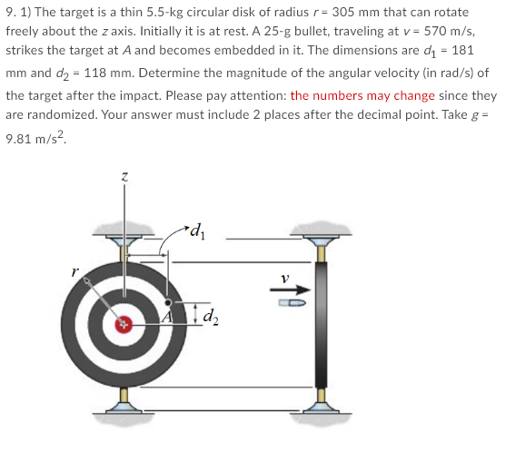 9. 1) The target is a thin 5.5-kg circular disk of radius r= 305 mm that can rotate
freely about the z axis. Initially it is at rest. A 25-g bullet, traveling at v = 570 m/s,
strikes the target at A and becomes embedded in it. The dimensions are di = 181
mm and d2 = 118 mm. Determine the magnitude of the angular velocity (in rad/s) of
the target after the impact. Please pay attention: the numbers may change since they
are randomized. Your answer must include 2 places after the decimal point. Take g =
9.81 m/s?.
