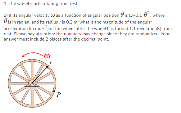1. The wheel starts rotating from rest,
2) if its angular velocity Was a function of angular position 0 is W=0.1-0², where
O is in radian, and its radius ris 0.2 m, what is the magnitude of the angular
acceleration (in rad/s?) of the wheel after the wheel has turned 1.1 revolution(s) from
rest. Please pay attention: the numbers may change since they are randomized. Your
answer must include 2 places after the decimal point.
P
