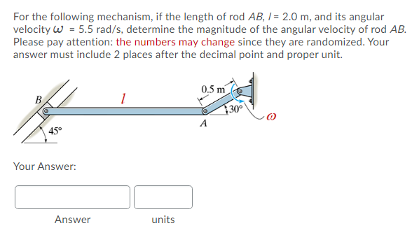 For the following mechanism, if the length of rod AB, I = 2.0 m, and its angular
velocity w = 5.5 rad/s, determine the magnitude of the angular velocity of rod AB.
Please pay attention: the numbers may change since they are randomized. Your
answer must include 2 places after the decimal point and proper unit.
0.5 m
B
30°
A
45°
Your Answer:
Answer
units
