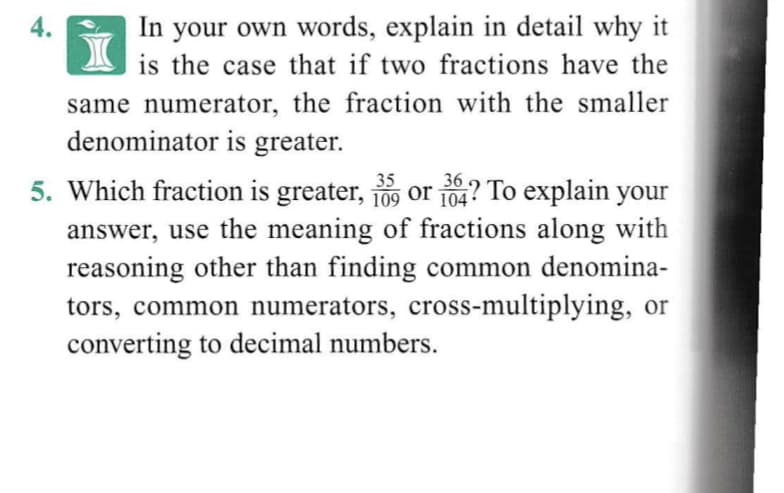 4.
In your own words, explain in detail why it
is the case that if two fractions have the
same numerator, the fraction with the smaller
denominator is greater.
35
36
5. Which fraction is greater, o9 or 104? To explain your
answer, use the meaning of fractions along with
reasoning other than finding common denomina-
tors, common numerators, cross-multiplying, or
converting to decimal numbers.

