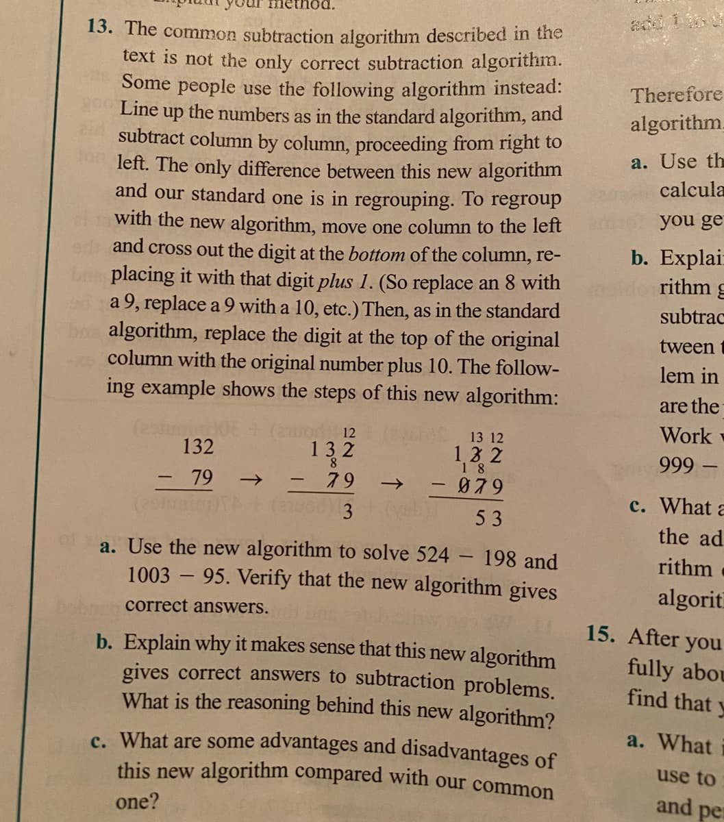 13. The common subtraction algorithm described in the
text is not the only correct subtraction algorithm.
Some people use the following algorithm instead:
Line
Therefore
the numbers as in the standard algorithm, and
algorithm.
up
subtract column by column, proceeding from right to
on left. The only difference between this new algorithm
and our standard one is in regrouping. To regroup
a. Use th
calcula
you ge
with the new algorithm, move one column to the left
and cross out the digit at the bottom of the column, re-
placing it with that digit plus 1. (So replace an 8 with
da 9, replace a 9 with a 10, etc.) Then, as in the standard
algorithm, replace the digit at the top of the original
column with the original number plus 10. The follow-
ing example shows the steps of this new algorithm:
b. Explai:
rithm g
subtrac
tween
lem in
are the
Work
o12
132
13 12
132
13 2
18
999
79
- 79
079
->
-
c. What a
3
53
the ad
a. Use the new algorithm to solve 524 198 and
1003 – 95. Verify that the new algorithm gives
rithm
algorit
correct answers.
15. After you
b. Explain why it makes sense that this new algorithm
gives correct answers to subtraction problems.
What is the reasoning behind this new algorithm?
fully abou
find that y
a. What
c. What are some advantages and disadvantages of
this new algorithm compared with our common
use to
and per
one?
