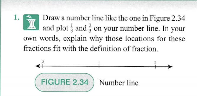 1.
Draw a number line like the one in Figure 2.34
and plot and on your number line. In your
own words, explain why those locations for these
fractions fit with the definition of fraction.
FIGURE 2.34
Number line
